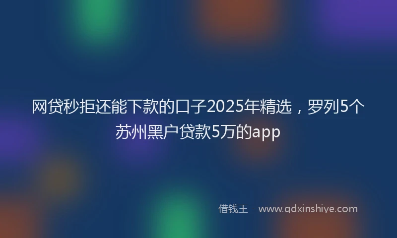 网贷秒拒还能下款的口子2025年精选，罗列5个苏州黑户贷款5万的app