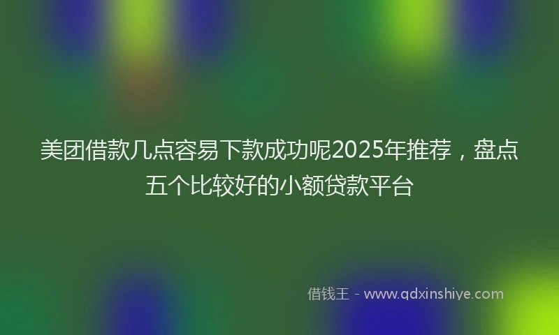美团借款几点容易下款成功呢2025年推荐，盘点五个比较好的小额贷款平台