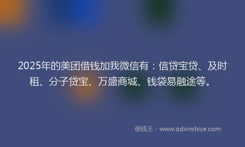 2025年的美团借钱加我微信有:信贷宝贷、及时租、分子贷宝、万盛商城、钱袋易融途等。