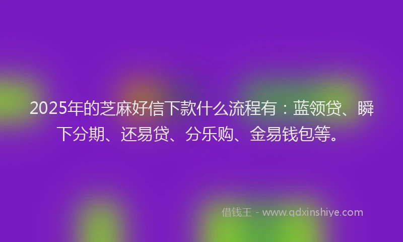 2025年的芝麻好信下款什么流程有：蓝领贷、瞬下分期、还易贷、分乐购、金易钱包等。