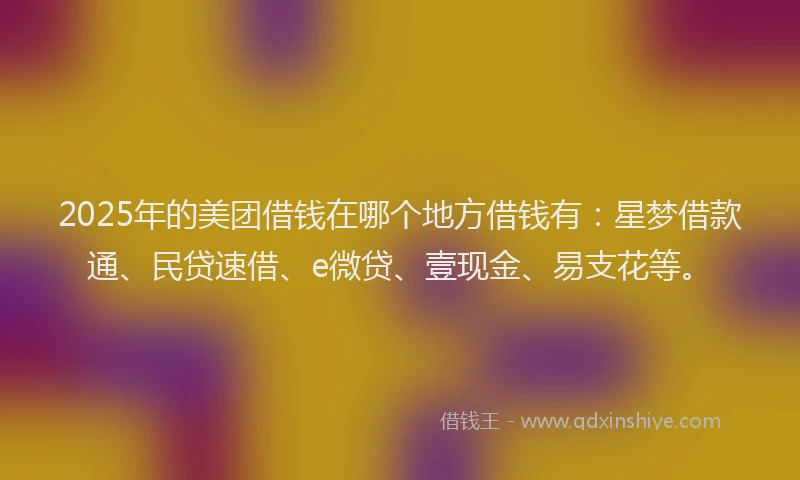 2025年的美团借钱在哪个地方借钱有：星梦借款通、民贷速借、e微贷、壹现金、易支花等。