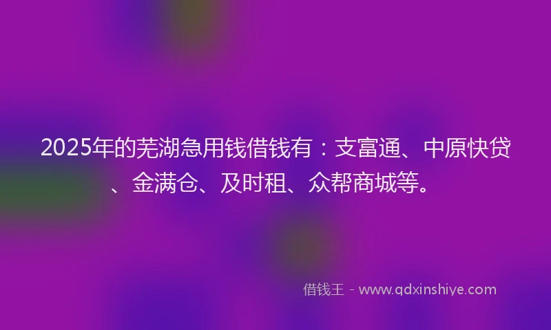 2025年的芜湖急用钱借钱有：支富通、中原快贷、金满仓、及时租、众帮商城等。