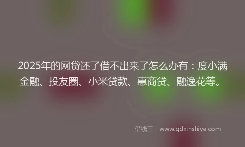 2025年的网贷还了借不出来了怎么办有：度小满金融、投友圈、小米贷款、惠商贷、融逸花等。