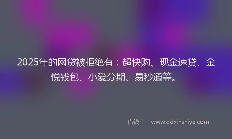 2025年的网贷被拒绝有：超快购、现金速贷、金悦钱包、小爱分期、易秒通等。