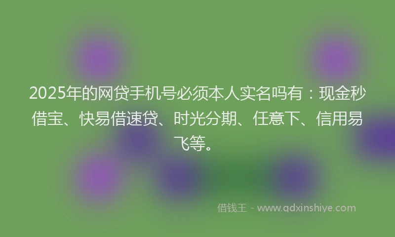 2025年的网贷手机号必须本人实名吗有：现金秒借宝、快易借速贷、时光分期、任意下、信用易飞等。
