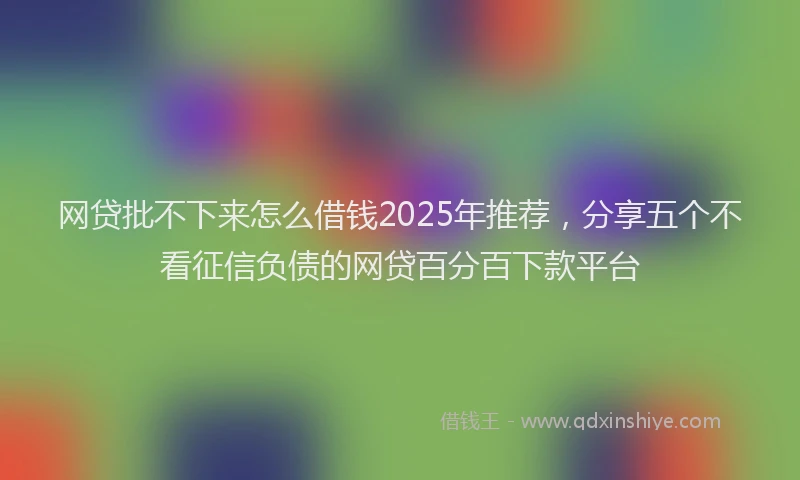 网贷批不下来怎么借钱2025年推荐，分享五个不看征信负债的网贷百分百下款平台