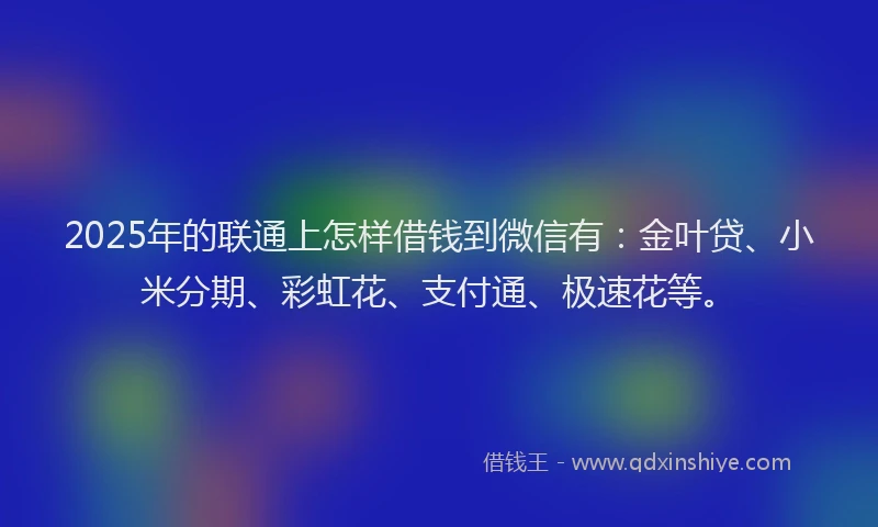 2025年的联通上怎样借钱到微信有：金叶贷、小米分期、彩虹花、支付通、极速花等。
