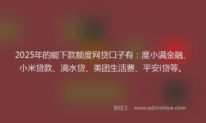 2025年的能下款额度网贷口子有：度小满金融、小米贷款、滴水贷、美团生活费、平安i贷等。