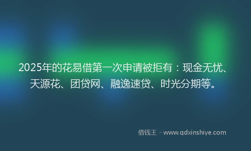 2025年的花易借第一次申请被拒有：现金无忧、天源花、团贷网、融逸速贷、时光分期等。