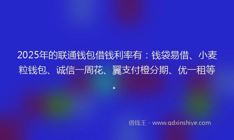 2025年的联通钱包借钱利率有：钱袋易借、小麦粒钱包、诚信一周花、翼支付橙分期、优一租等。