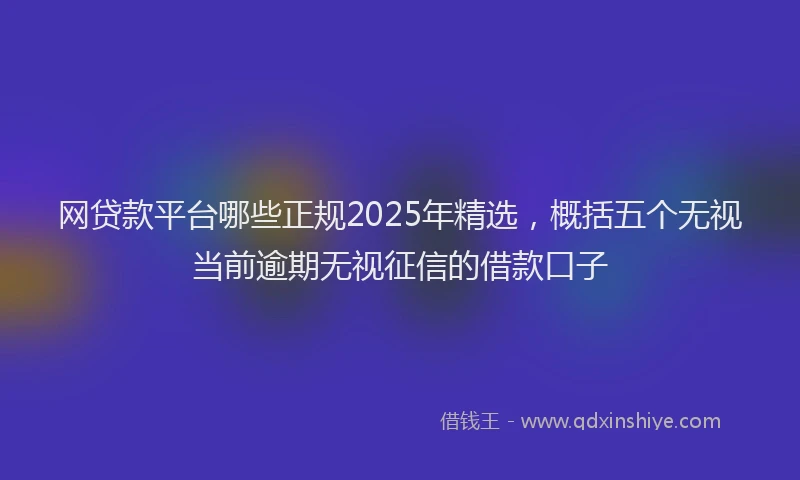 网贷款平台哪些正规2025年精选，概括五个无视当前逾期无视征信的借款口子