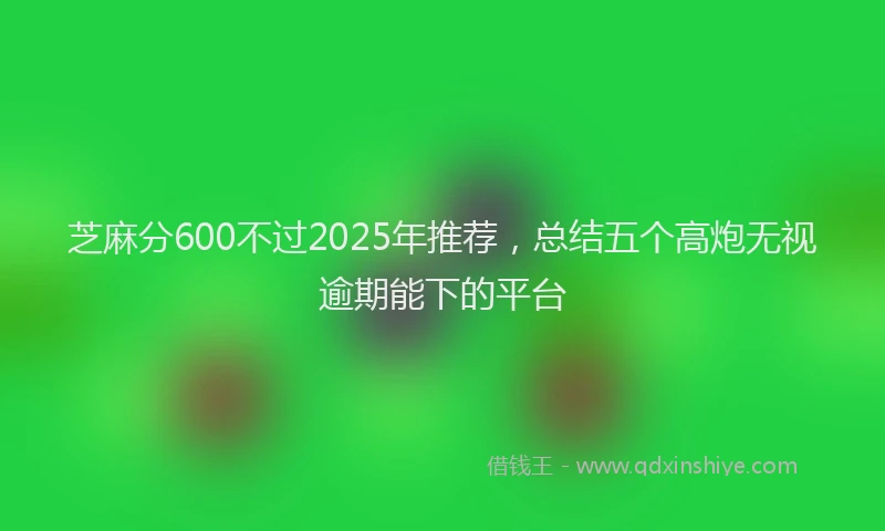 芝麻分600不过2025年推荐，总结五个高炮无视逾期能下的平台