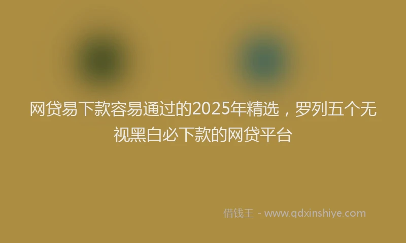 网贷易下款容易通过的2025年精选，罗列五个无视黑白必下款的网贷平台