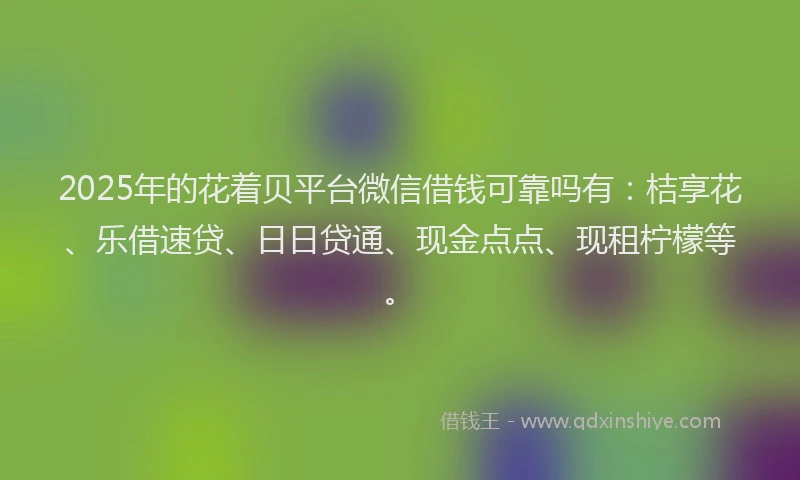 2025年的花着贝平台微信借钱可靠吗有：桔享花、乐借速贷、日日贷通、现金点点、现租柠檬等。