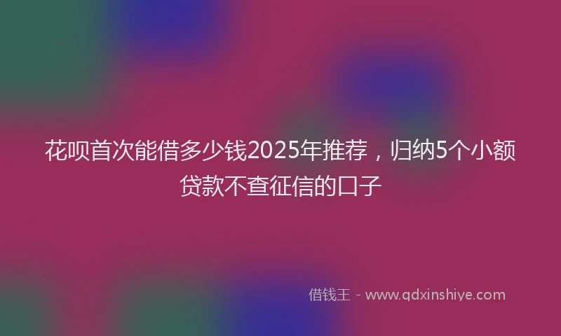 花呗首次能借多少钱2025年推荐，归纳5个小额贷款不查征信的口子