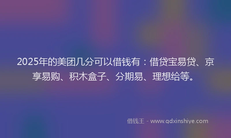 2025年的美团几分可以借钱有：借贷宝易贷、京享易购、积木盒子、分期易、理想给等。