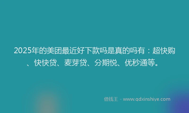 2025年的美团最近好下款吗是真的吗有：超快购、快快贷、麦芽贷、分期悦、优秒通等。