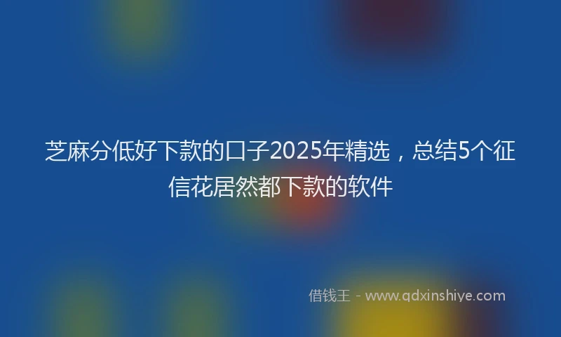 芝麻分低好下款的口子2025年精选，总结5个征信花居然都下款的软件