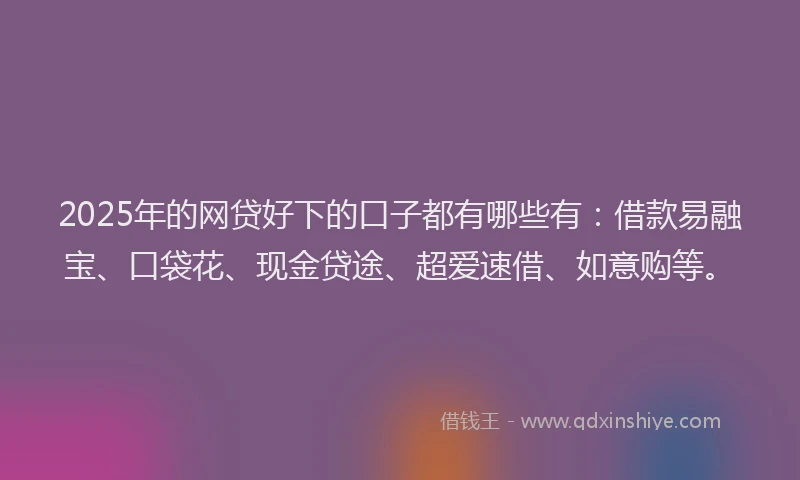2025年的网贷好下的口子都有哪些有：借款易融宝、口袋花、现金贷途、超爱速借、如意购等。