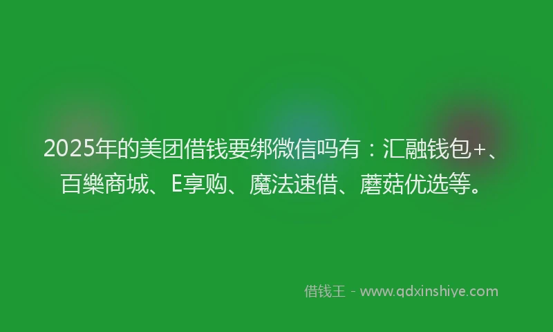 2025年的美团借钱要绑微信吗有：汇融钱包+、百樂商城、E享购、魔法速借、蘑菇优选等。
