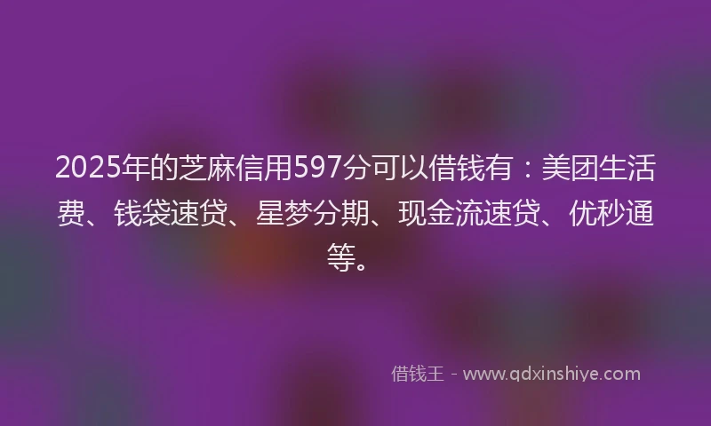 2025年的芝麻信用597分可以借钱有：美团生活费、钱袋速贷、星梦分期、现金流速贷、优秒通等。