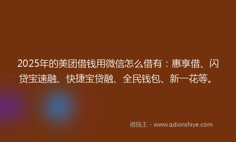 2025年的美团借钱用微信怎么借有：惠享借、闪贷宝速融、快捷宝贷融、全民钱包、新一花等。