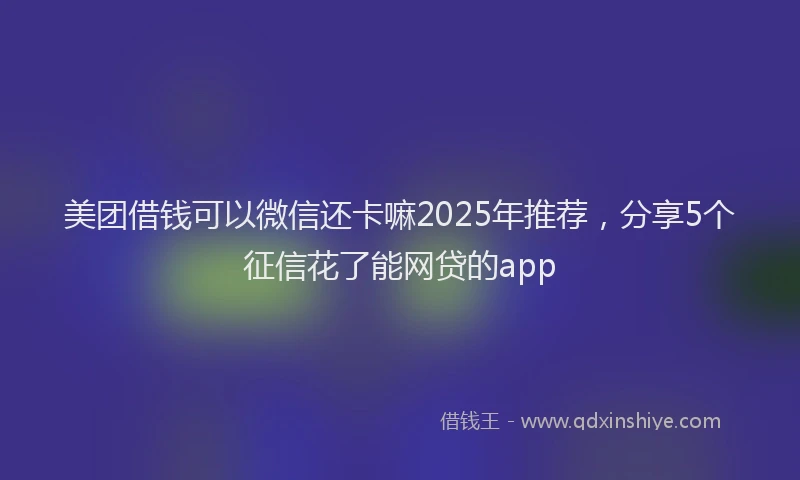 美团借钱可以微信还卡嘛2025年推荐，分享5个征信花了能网贷的app