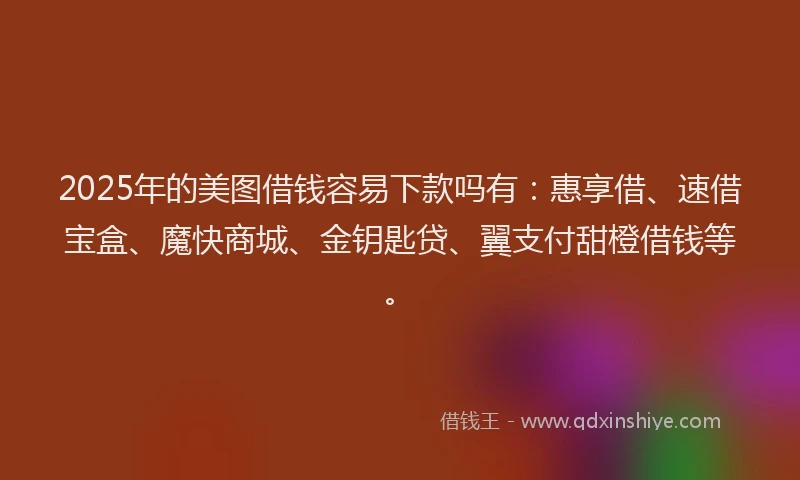 2025年的美图借钱容易下款吗有：惠享借、速借宝盒、魔快商城、金钥匙贷、翼支付甜橙借钱等。