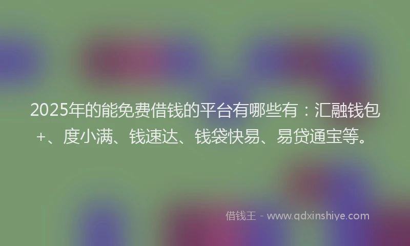 2025年的能免费借钱的平台有哪些有：汇融钱包+、度小满、钱速达、钱袋快易、易贷通宝等。