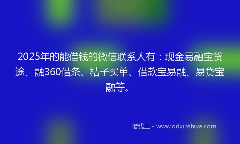 2025年的能借钱的微信联系人有：现金易融宝贷途、融360借条、桔子买单、借款宝易融、易贷宝融等。