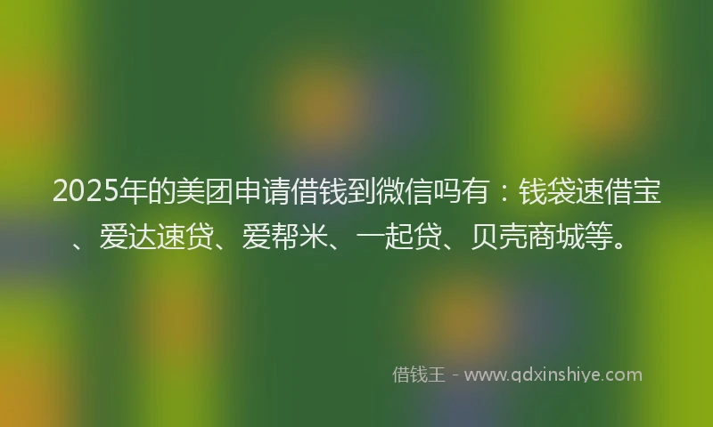 2025年的美团申请借钱到微信吗有：钱袋速借宝、爱达速贷、爱帮米、一起贷、贝壳商城等。