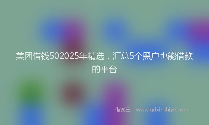美团借钱502025年精选，汇总5个黑户也能借款的平台