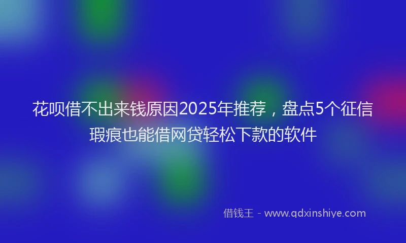 花呗借不出来钱原因2025年推荐，盘点5个征信瑕疵也能借网贷轻松下款的软件