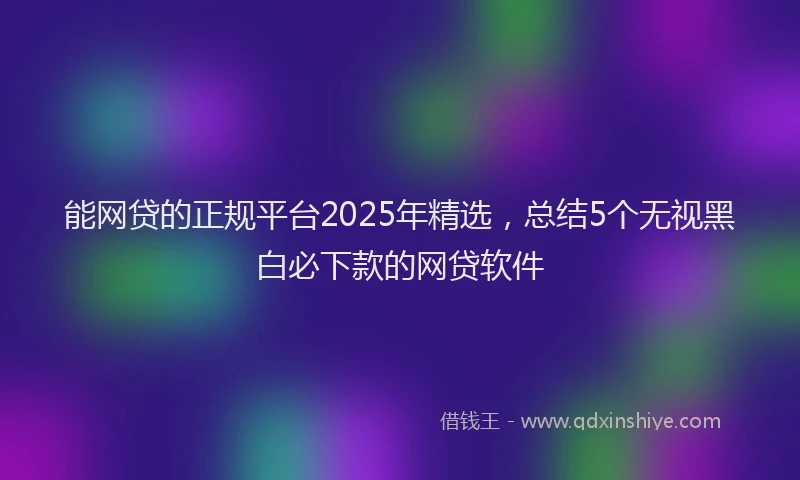 能网贷的正规平台2025年精选，总结5个无视黑白必下款的网贷软件