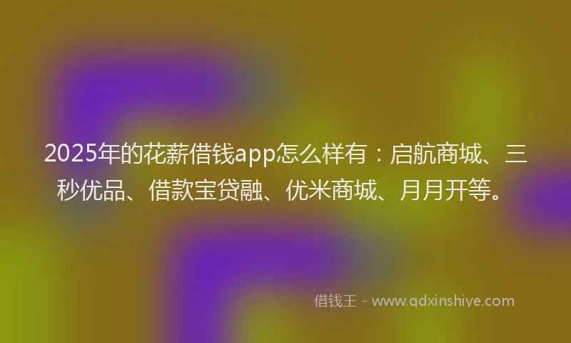 2025年的花薪借钱app怎么样有：启航商城、三秒优品、借款宝贷融、优米商城、月月开等。