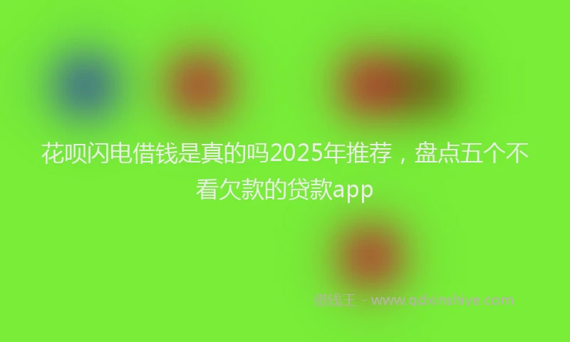 花呗闪电借钱是真的吗2025年推荐，盘点五个不看欠款的贷款app