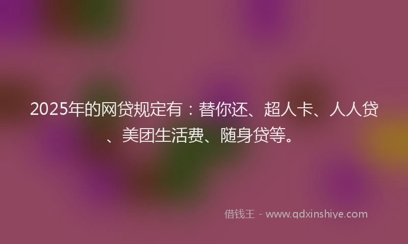 2025年的网贷规定有：替你还、超人卡、人人贷、美团生活费、随身贷等。