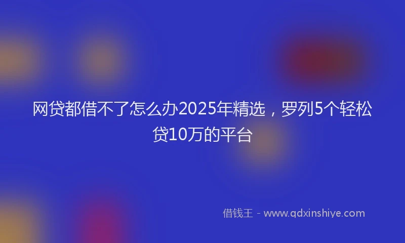 网贷都借不了怎么办2025年精选，罗列5个轻松贷10万的平台