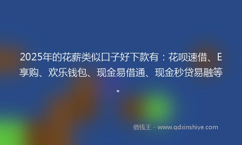 2025年的花薪类似口子好下款有：花呗速借、E享购、欢乐钱包、现金易借通、现金秒贷易融等。