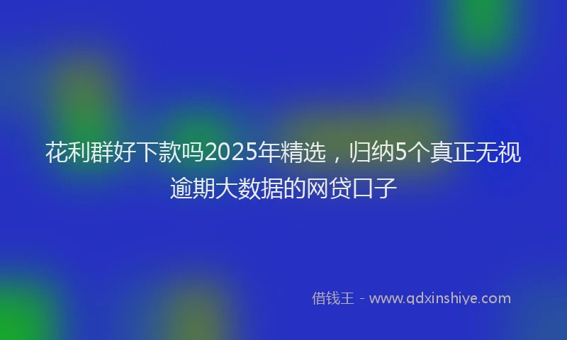 花利群好下款吗2025年精选，归纳5个真正无视逾期大数据的网贷口子