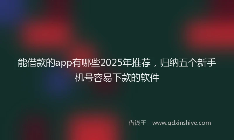 能借款的app有哪些2025年推荐，归纳五个新手机号容易下款的软件