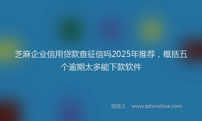 芝麻企业信用贷款查征信吗2025年推荐，概括五个逾期太多能下款软件