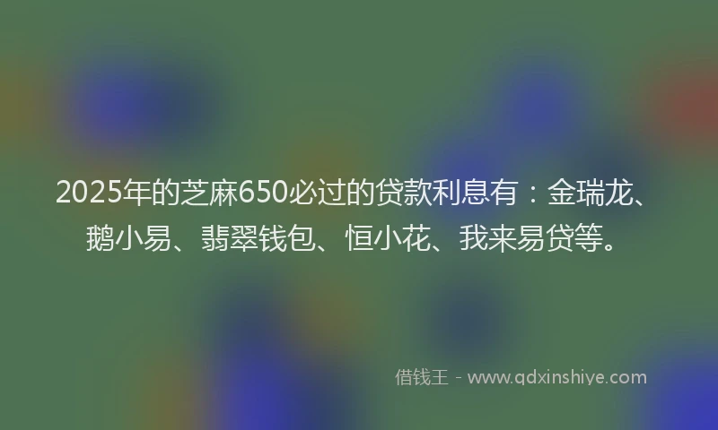 2025年的芝麻650必过的贷款利息有：金瑞龙、鹅小易、翡翠钱包、恒小花、我来易贷等。