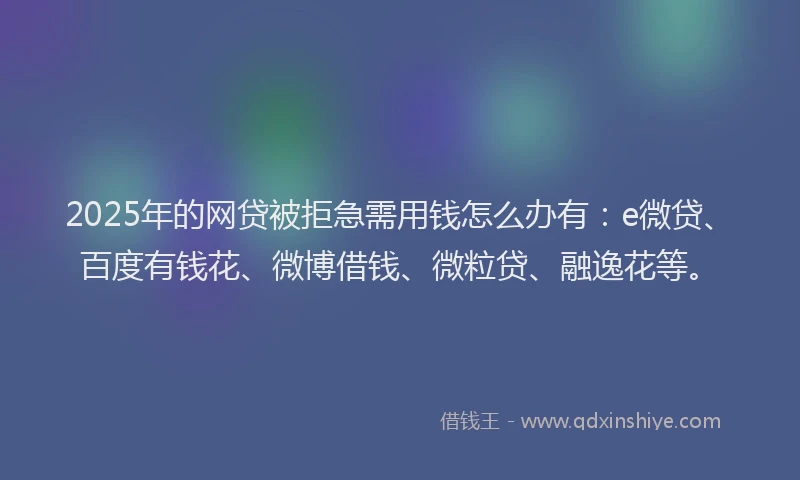 2025年的网贷被拒急需用钱怎么办有：e微贷、百度有钱花、微博借钱、微粒贷、融逸花等。