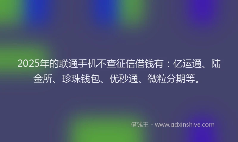 2025年的联通手机不查征信借钱有：亿运通、陆金所、珍珠钱包、优秒通、微粒分期等。