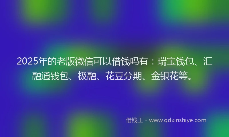 2025年的老版微信可以借钱吗有：瑞宝钱包、汇融通钱包、极融、花豆分期、金银花等。