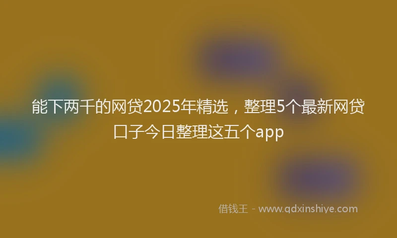 能下两千的网贷2025年精选，整理5个最新网贷口子今日整理这五个app