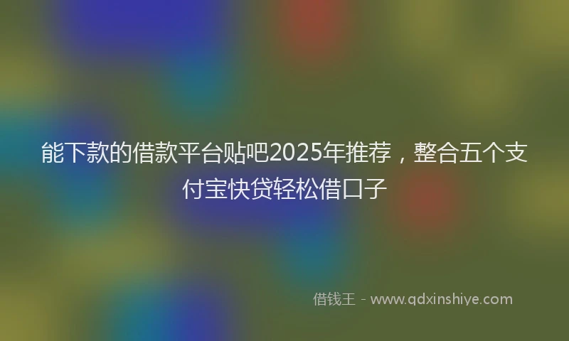 能下款的借款平台贴吧2025年推荐，整合五个支付宝快贷轻松借口子
