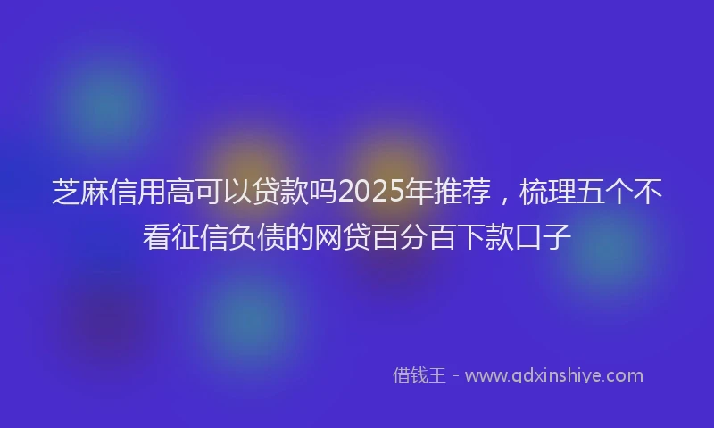芝麻信用高可以贷款吗2025年推荐，梳理五个不看征信负债的网贷百分百下款口子