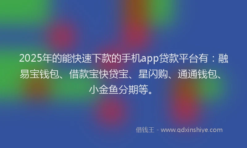 2025年的能快速下款的手机app贷款平台有：融易宝钱包、借款宝快贷宝、星闪购、通通钱包、小金鱼分期等。